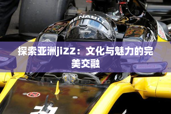 探索亚洲jiZZ：文化与魅力的完美交融