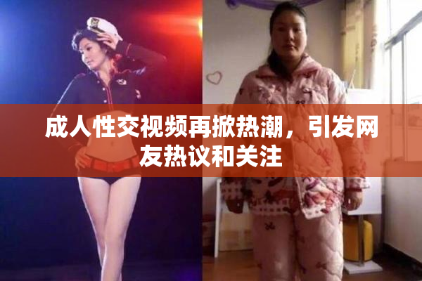 成人性交视频再掀热潮，引发网友热议和关注
