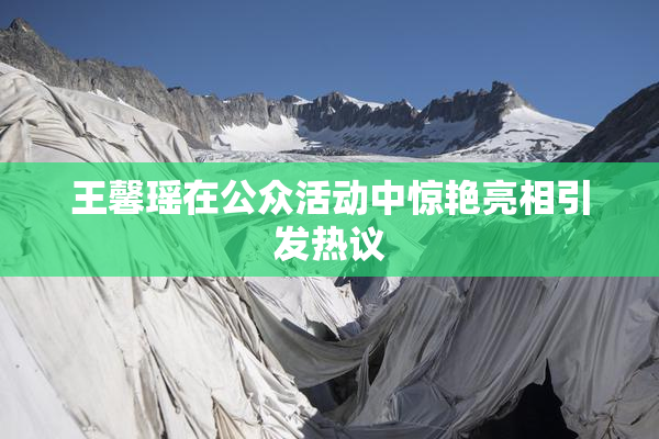 王馨瑶在公众活动中惊艳亮相引发热议
