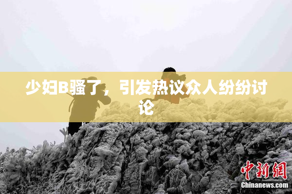 少妇B骚了，引发热议众人纷纷讨论
