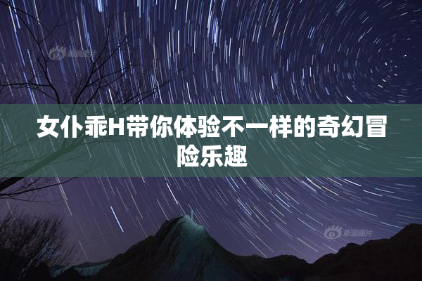 女仆乖H带你体验不一样的奇幻冒险乐趣