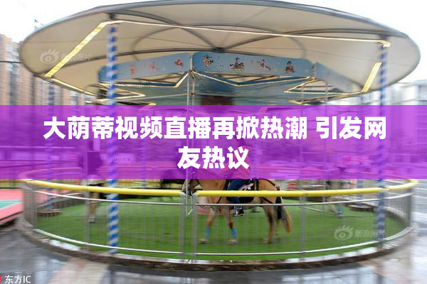 大荫蒂视频直播再掀热潮 引发网友热议
