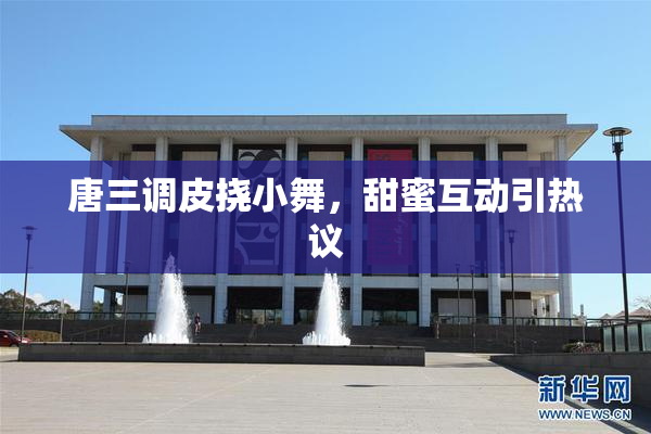 唐三调皮挠小舞，甜蜜互动引热议