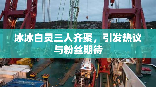 冰冰白灵三人齐聚，引发热议与粉丝期待
