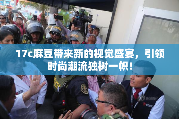 17c麻豆带来新的视觉盛宴，引领时尚潮流独树一帜！
