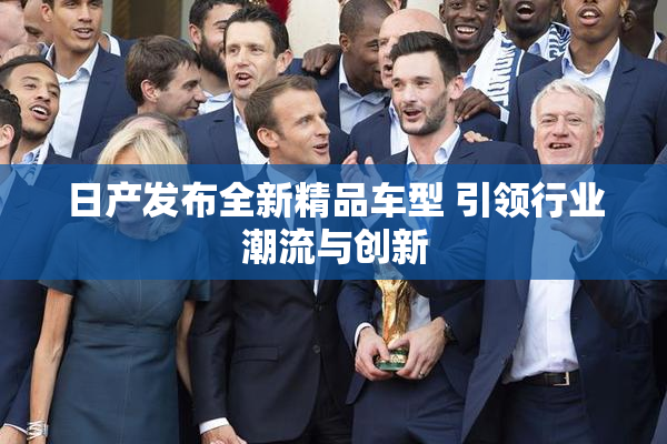 日产发布全新精品车型 引领行业潮流与创新