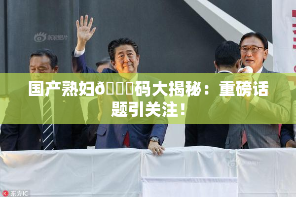 国产熟妇🈚码大揭秘：重磅话题引关注！
