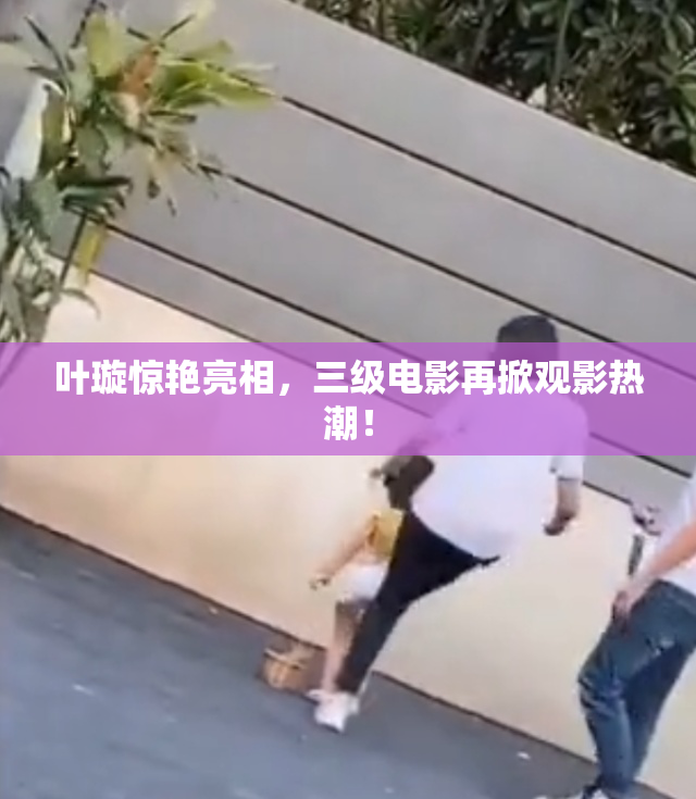 叶璇惊艳亮相，三级电影再掀观影热潮！