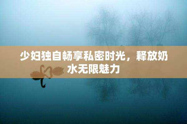 少妇独自畅享私密时光，释放奶水无限魅力