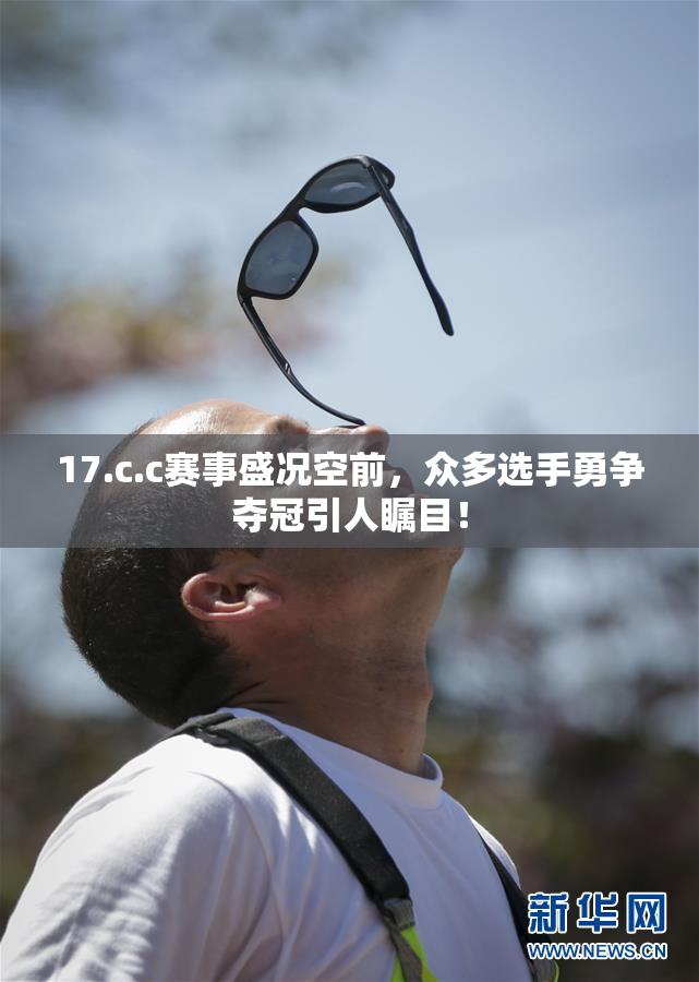 17.c.c赛事盛况空前，众多选手勇争夺冠引人瞩目！