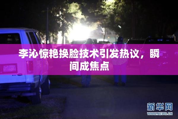 李沁惊艳换脸技术引发热议，瞬间成焦点