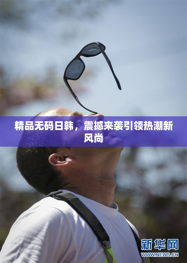 精品无码日韩，震撼来袭引领热潮新风尚