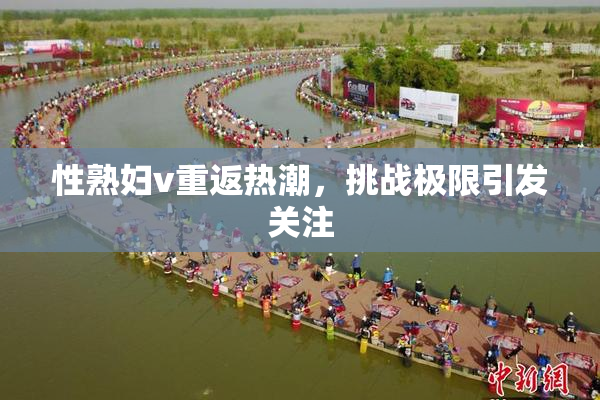 性熟妇v重返热潮，挑战极限引发关注