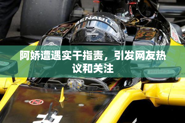 阿娇遭遇实干指责，引发网友热议和关注