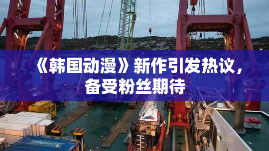 《韩国动漫》新作引发热议，备受粉丝期待