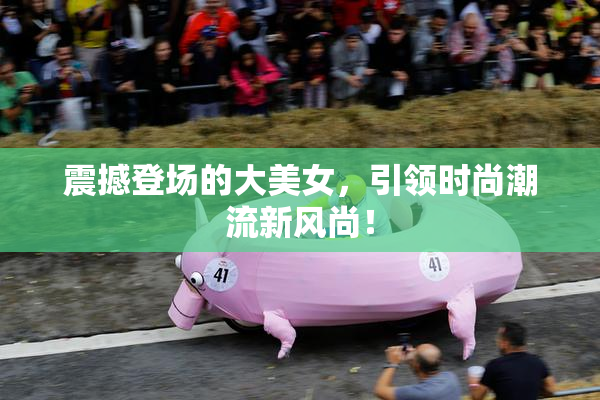震撼登场的大美女，引领时尚潮流新风尚！