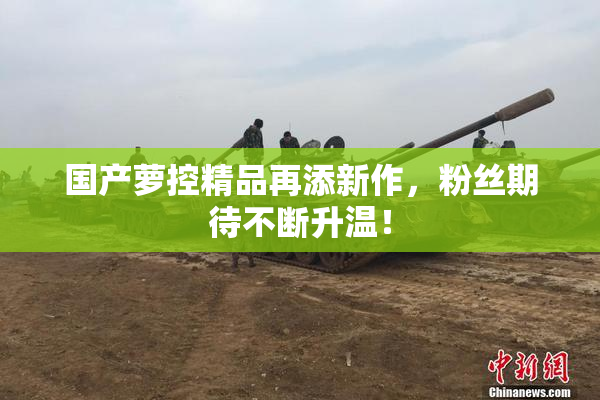 国产萝控精品再添新作，粉丝期待不断升温！