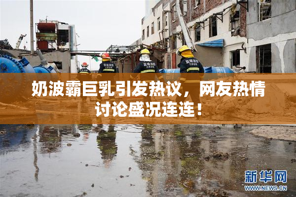 奶波霸巨乳引发热议，网友热情讨论盛况连连！