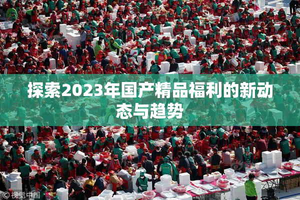 探索2023年国产精品福利的新动态与趋势