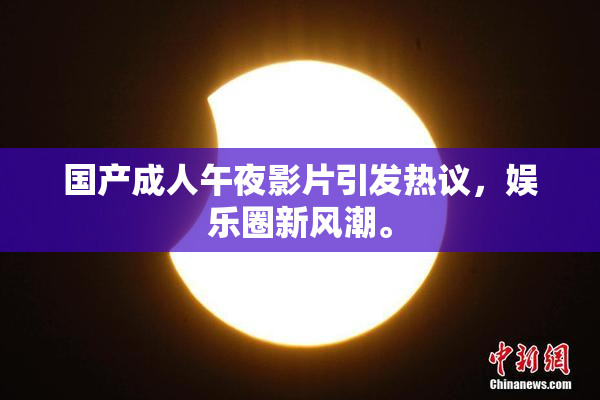 国产成人午夜影片引发热议，娱乐圈新风潮。