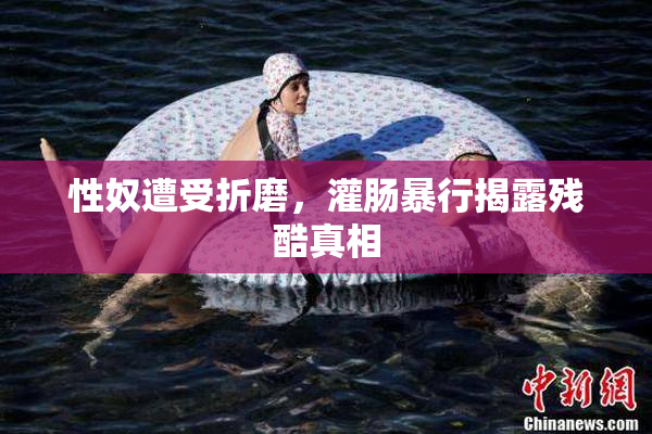 性奴遭受折磨，灌肠暴行揭露残酷真相