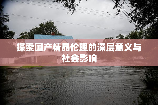 探索国产精品伦理的深层意义与社会影响