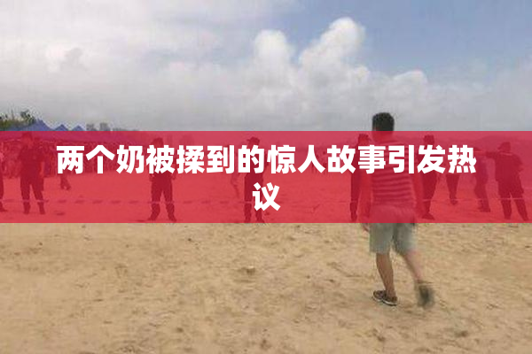 两个奶被揉到的惊人故事引发热议