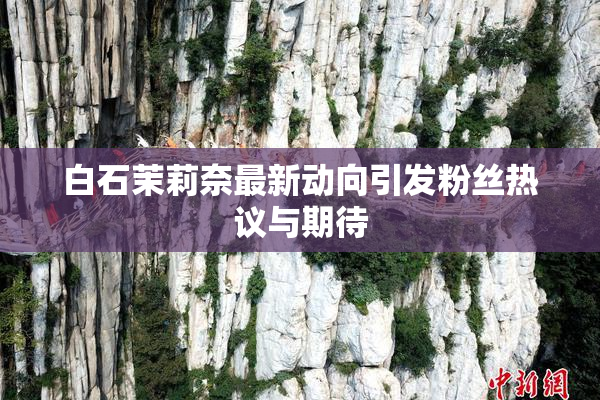 白石茉莉奈最新动向引发粉丝热议与期待