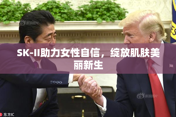 SK-II助力女性自信，绽放肌肤美丽新生