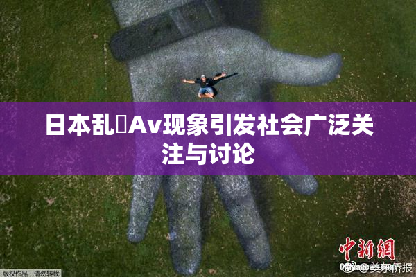 日本乱婬Av现象引发社会广泛关注与讨论