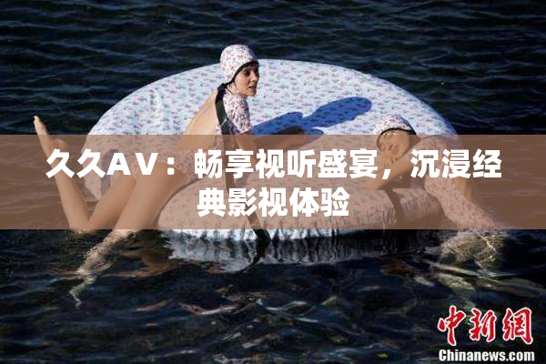 久久AⅤ：畅享视听盛宴，沉浸经典影视体验