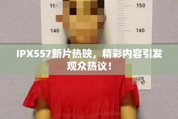 IPX557新片热映，精彩内容引发观众热议！