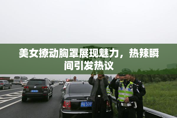 美女撩动胸罩展现魅力，热辣瞬间引发热议
