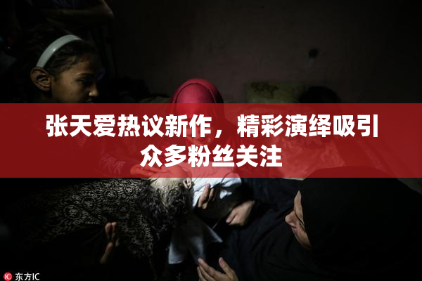 张天爱热议新作，精彩演绎吸引众多粉丝关注
