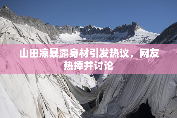 山田凉暴露身材引发热议，网友热捧并讨论