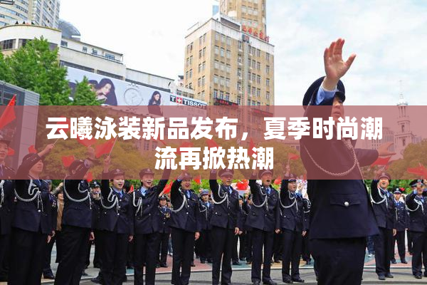 云曦泳装新品发布，夏季时尚潮流再掀热潮