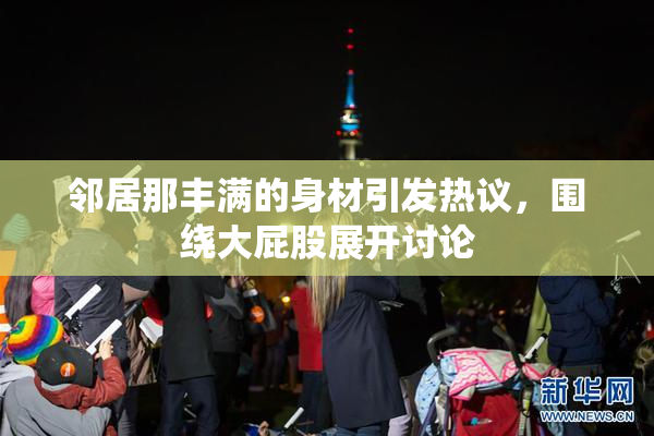 邻居那丰满的身材引发热议，围绕大屁股展开讨论