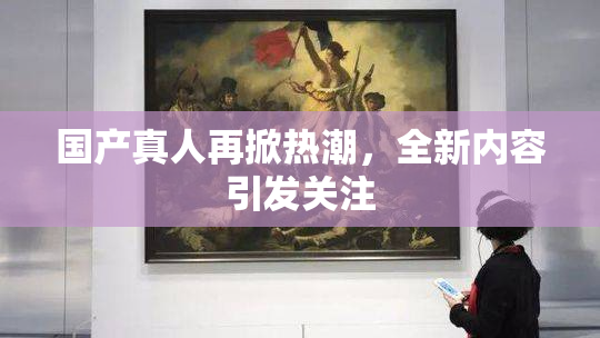 国产真人再掀热潮，全新内容引发关注