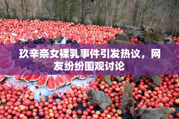 玖辛奈女裸乳事件引发热议，网友纷纷围观讨论