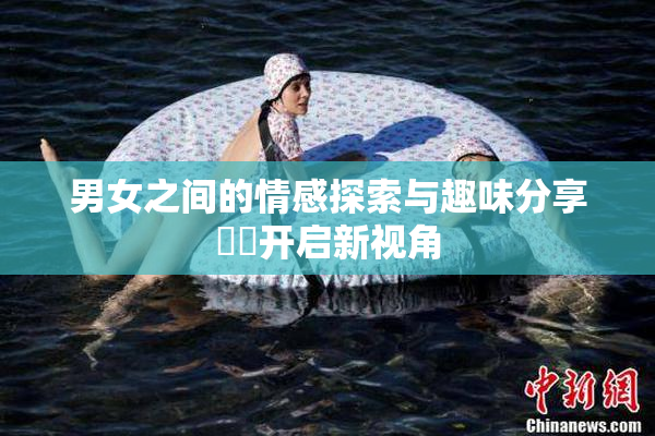男女之间的情感探索与趣味分享❌‌开启新视角