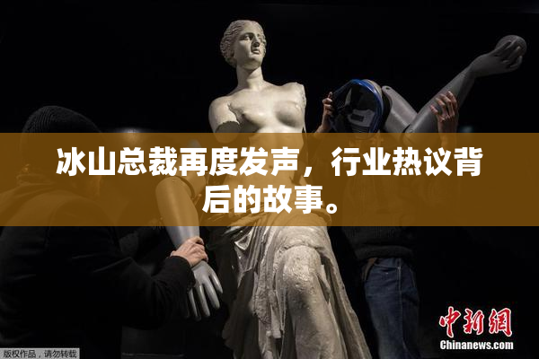 冰山总裁再度发声，行业热议背后的故事。