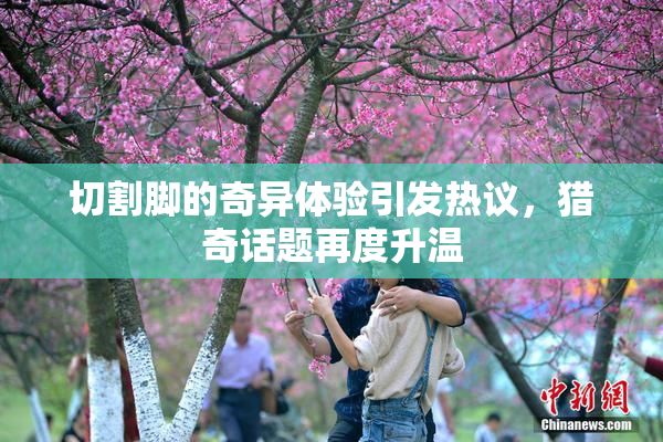 切割脚的奇异体验引发热议，猎奇话题再度升温