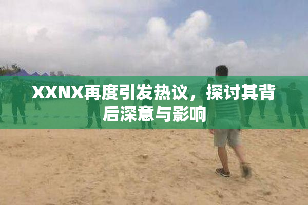XXNX再度引发热议，探讨其背后深意与影响