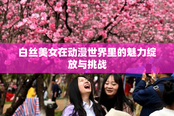白丝美女在动漫世界里的魅力绽放与挑战