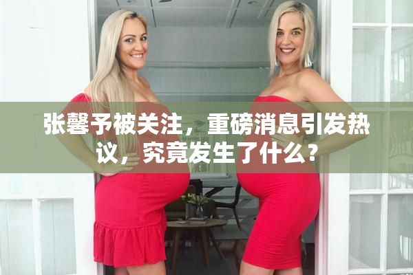 张馨予被关注，重磅消息引发热议，究竟发生了什么？