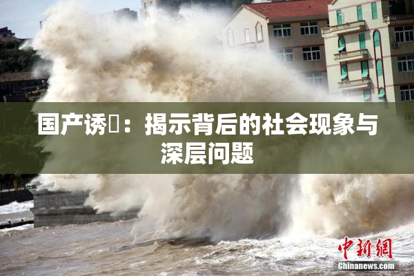 国产诱奷：揭示背后的社会现象与深层问题