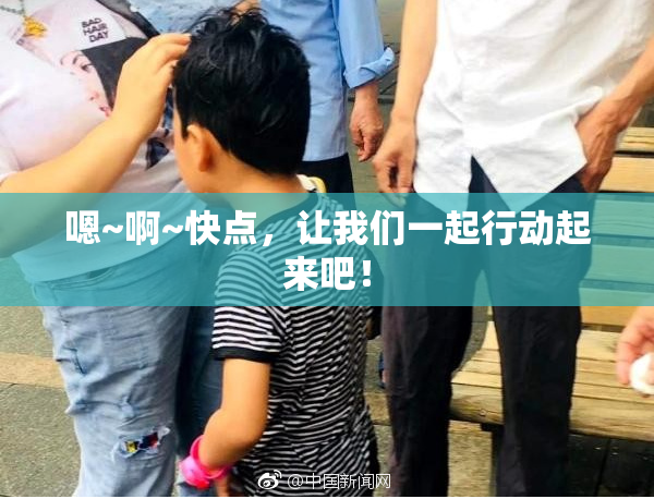 嗯~啊~快点，让我们一起行动起来吧！