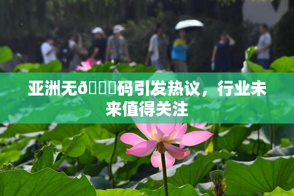 亚洲无🈚码引发热议，行业未来值得关注