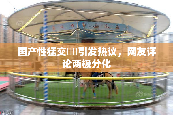 国产性猛交❌‌引发热议，网友评论两极分化