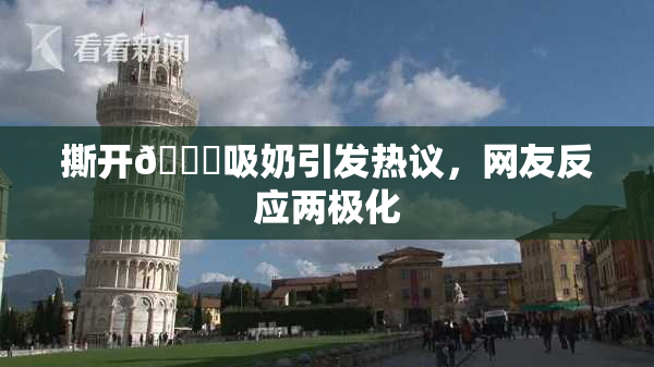 撕开👙吸奶引发热议，网友反应两极化